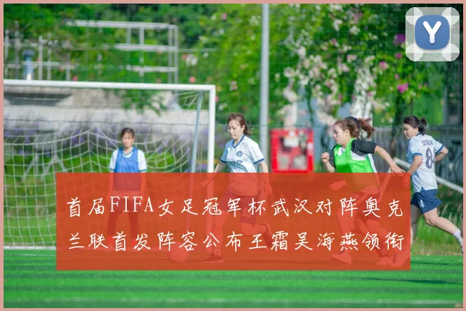 首届FIFA女足冠军杯武汉对阵奥克兰联首发阵容公布王霜吴海燕领衔出战