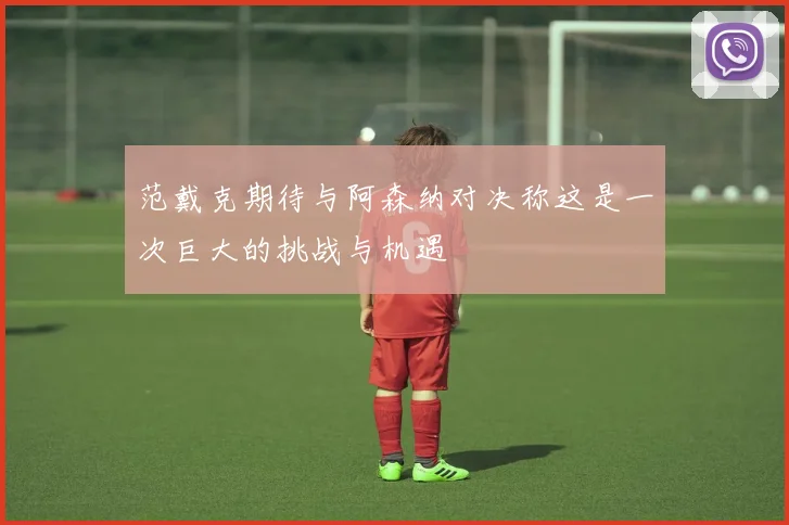 范戴克期待与阿森纳对决称这是一次巨大的挑战与机遇
