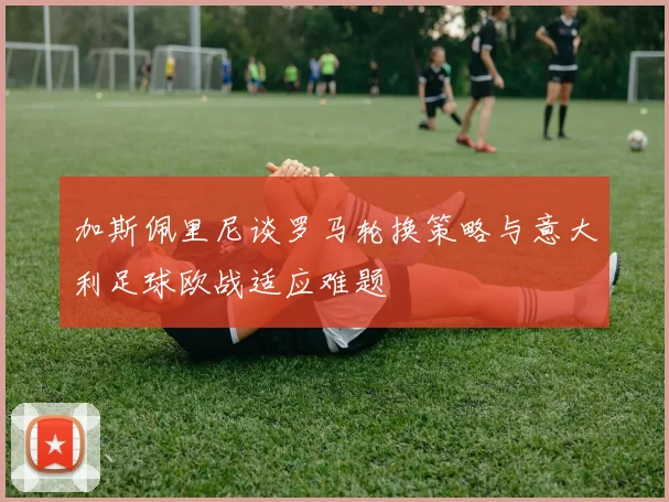 加斯佩里尼谈罗马轮换策略与意大利足球欧战适应难题