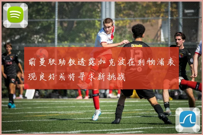 前曼联助教透露加克波在利物浦表现良好或将寻求新挑战