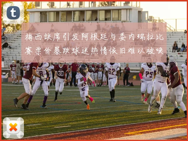 梅西缺席引发阿根廷与委内瑞拉比赛票价暴跌球迷热情依旧难以被唤醒