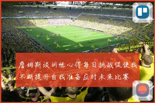 詹姆斯谈训练心得每日挑战促使我不断提升自我准备应对未来比赛