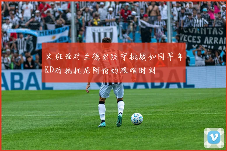 文班面对兰德尔防守挑战如同早年KD对抗托尼阿伦的艰难时刻