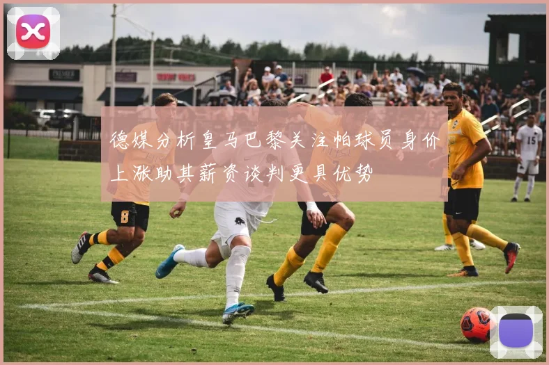 德媒分析皇马巴黎关注帕球员身价上涨助其薪资谈判更具优势