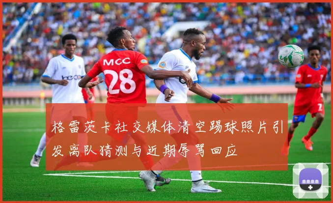格雷茨卡社交媒体清空踢球照片引发离队猜测与近期辱骂回应