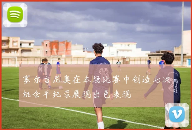 塞尔吉尼奥在本场比赛中创造七次机会平纪录展现出色表现