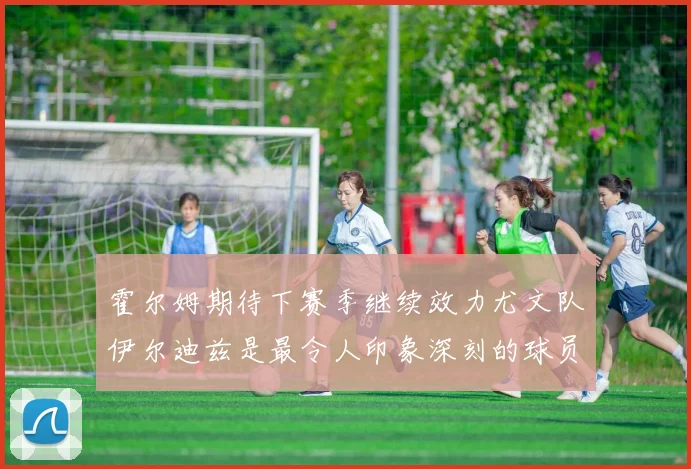 霍尔姆期待下赛季继续效力尤文队伊尔迪兹是最令人印象深刻的球员