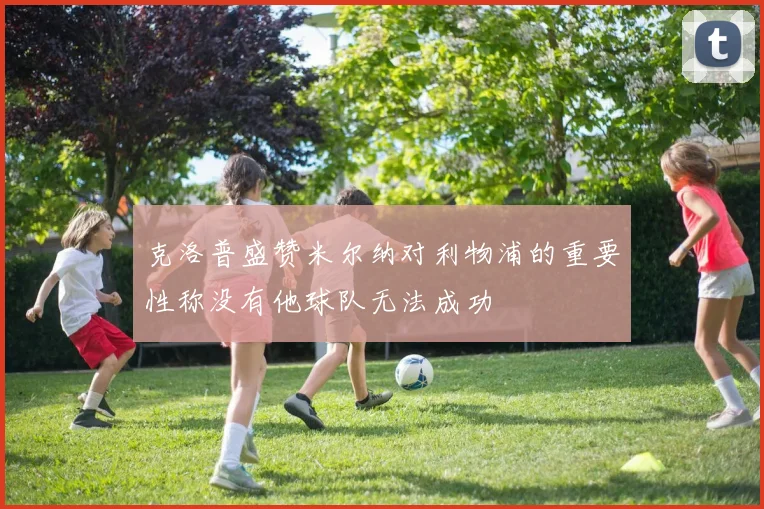 克洛普盛赞米尔纳对利物浦的重要性称没有他球队无法成功