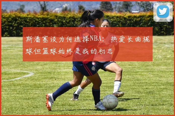 斯潘塞谈为何选择NBA：热爱长曲棍球但篮球始终是我的初恋