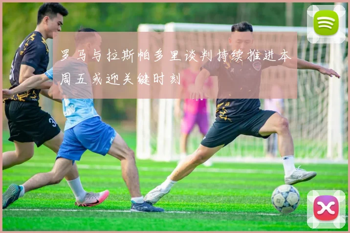 罗马与拉斯帕多里谈判持续推进本周五或迎关键时刻