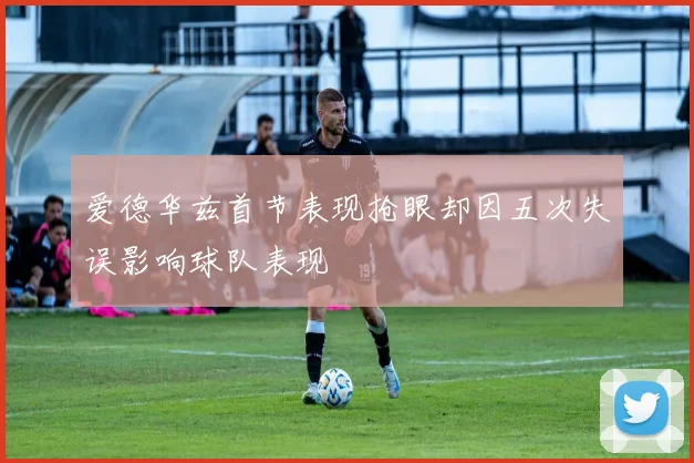 爱德华兹首节表现抢眼却因五次失误影响球队表现