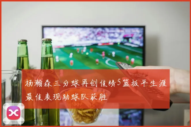 杨瀚森三分球再创佳绩5篮板平生涯最佳表现助球队获胜