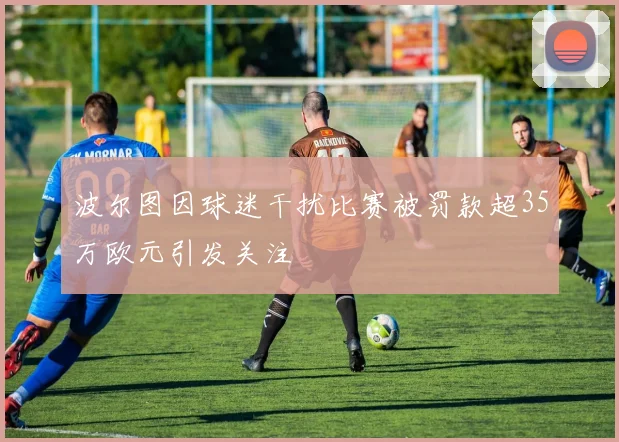 波尔图因球迷干扰比赛被罚款超35万欧元引发关注