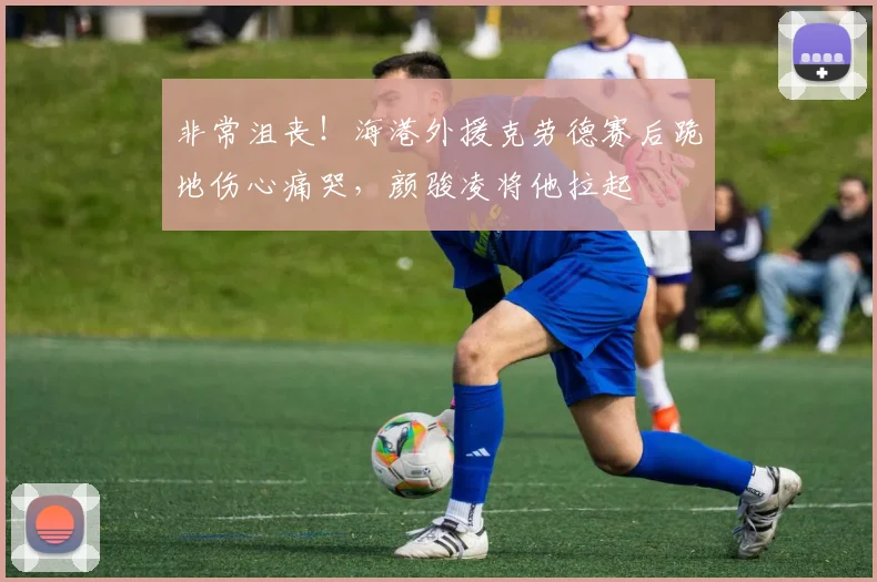 非常沮丧！海港外援克劳德赛后跪地伤心痛哭，颜骏凌将他拉起