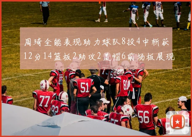 周琦全能表现助力球队8投4中斩获12分14篮板2助攻2盖帽6前场板展现实力