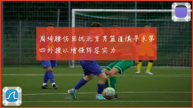 周琦腰伤困扰北京男篮谨慎寻求第四外援以增强阵容实力