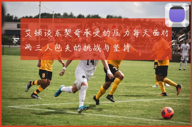 艾顿谈东契奇承受的压力每天面对两三人包夹的挑战与坚持