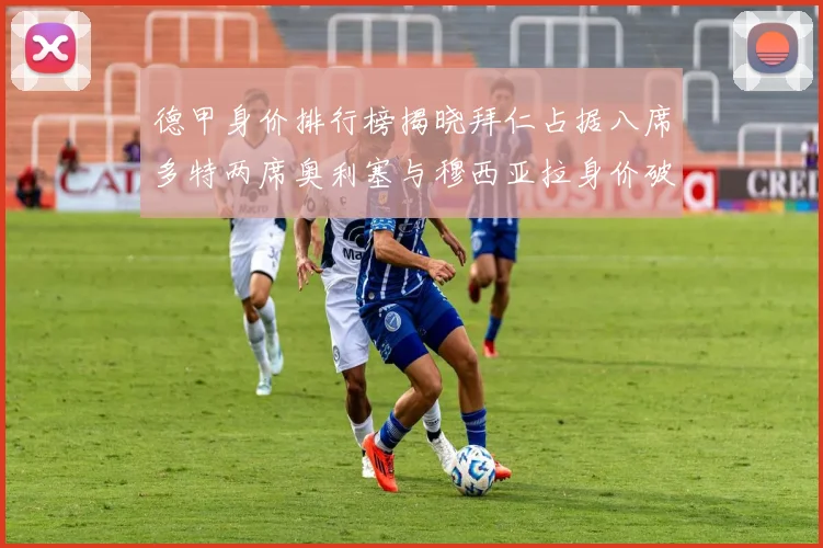 德甲身价排行榜揭晓拜仁占据八席多特两席奥利塞与穆西亚拉身价破亿