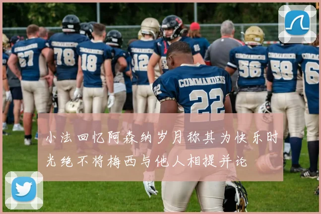 小法回忆阿森纳岁月称其为快乐时光绝不将梅西与他人相提并论