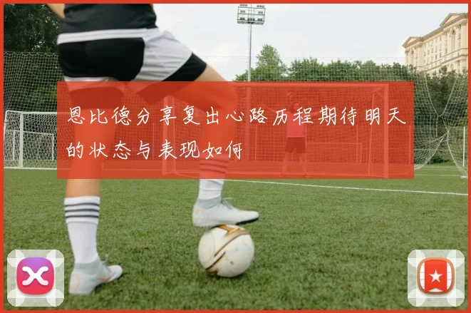 恩比德分享复出心路历程期待明天的状态与表现如何
