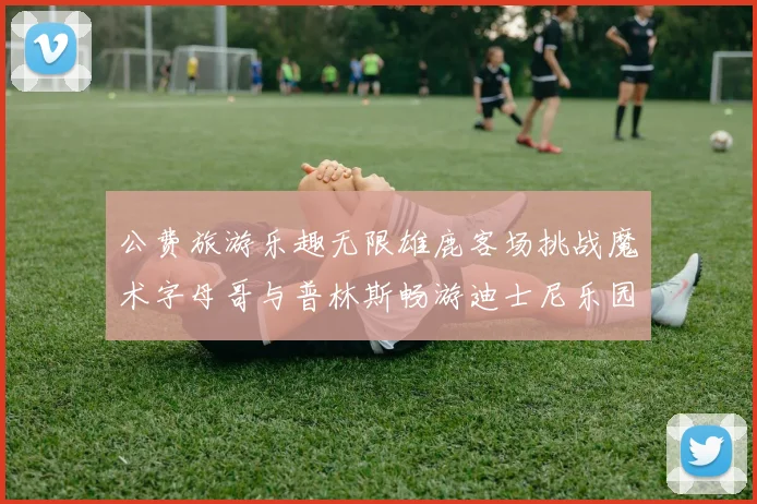 公费旅游乐趣无限雄鹿客场挑战魔术字母哥与普林斯畅游迪士尼乐园