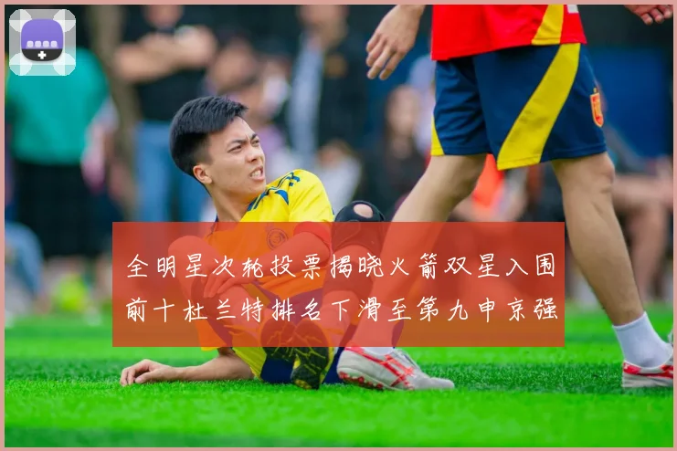 全明星次轮投票揭晓火箭双星入围前十杜兰特排名下滑至第九申京强势晋级第十位