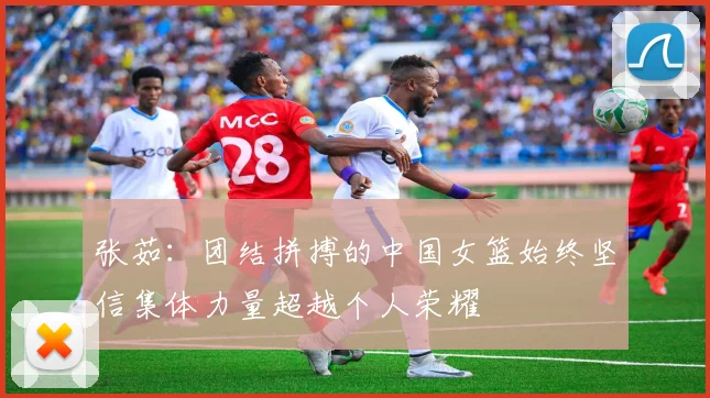 张茹：团结拼搏的中国女篮始终坚信集体力量超越个人荣耀