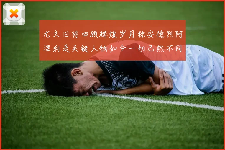 尤文旧将回顾辉煌岁月称安德烈阿涅利是关键人物如今一切已然不同