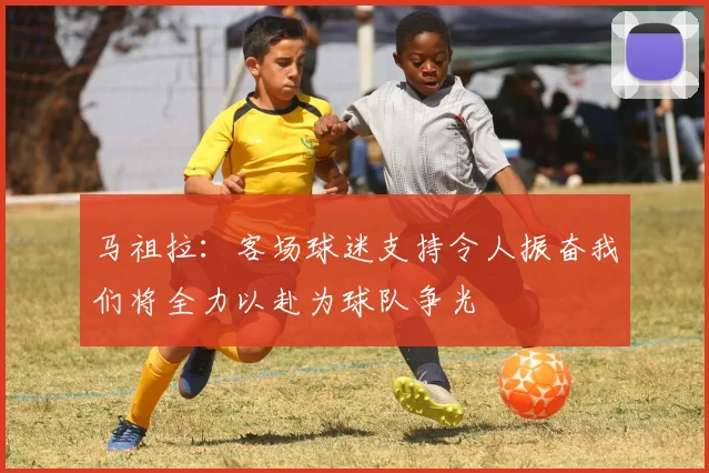 马祖拉：客场球迷支持令人振奋我们将全力以赴为球队争光
