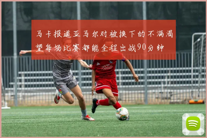 马卡报道亚马尔对被换下的不满渴望每场比赛都能全程出战90分钟
