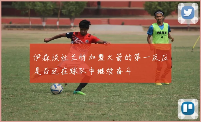 伊森谈杜兰特加盟火箭的第一反应是否还在球队中继续奋斗