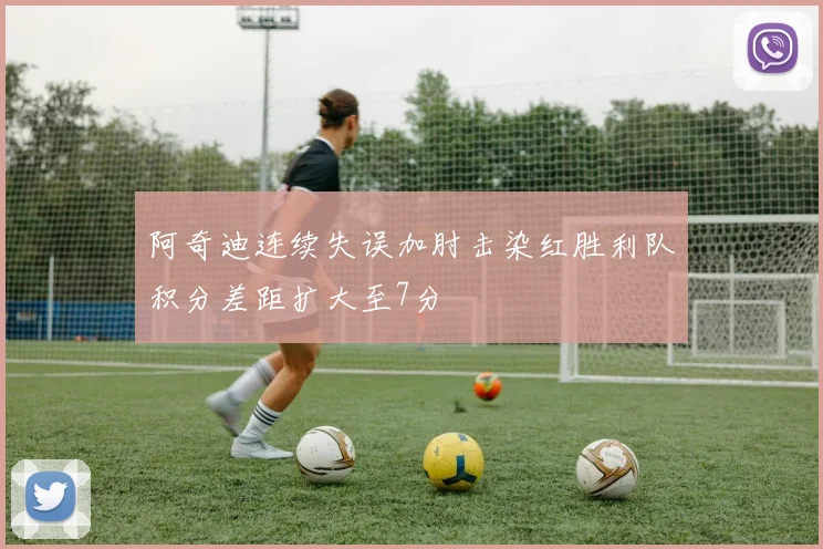 阿奇迪连续失误加肘击染红胜利队积分差距扩大至7分