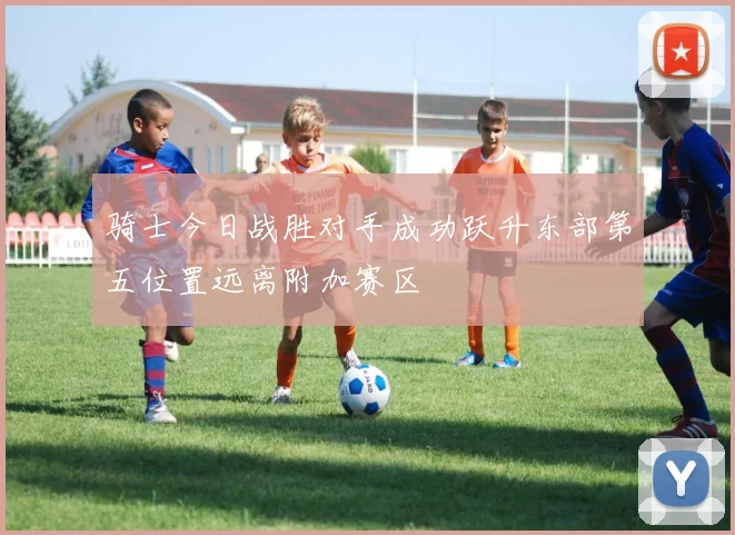骑士今日战胜对手成功跃升东部第五位置远离附加赛区