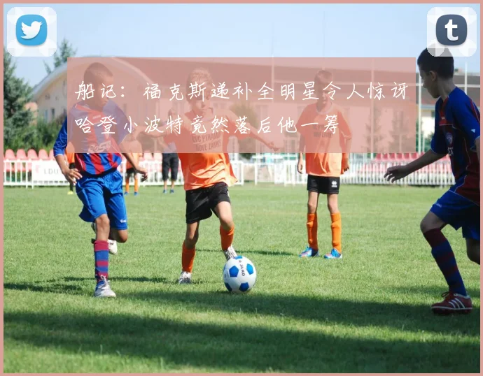 船记：福克斯递补全明星令人惊讶哈登小波特竟然落后他一筹