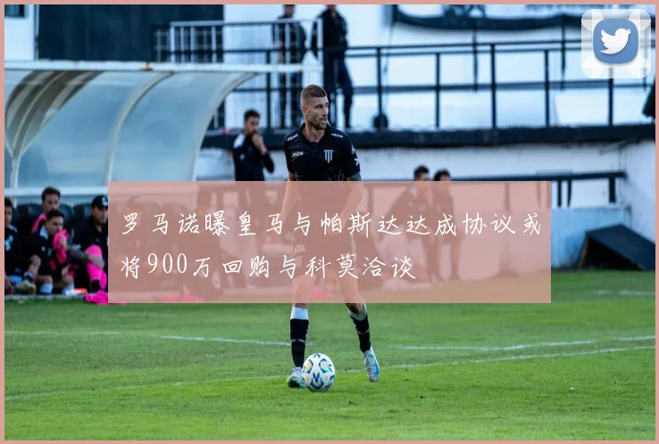 罗马诺曝皇马与帕斯达达成协议或将900万回购与科莫洽谈