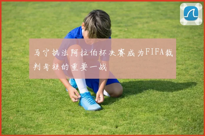 马宁执法阿拉伯杯决赛成为FIFA裁判考核的重要一战