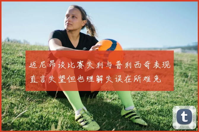 迈尼昂谈比赛失利与普利西奇表现直言失望但也理解失误在所难免