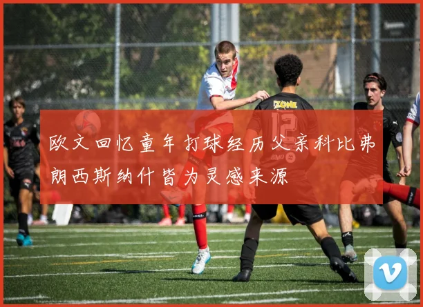 欧文回忆童年打球经历父亲科比弗朗西斯纳什皆为灵感来源
